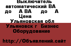 Выключатель автоматический ВА0436 до 400А,ВА5139 до 800А. › Цена ­ 1 000 - Ульяновская обл., Ульяновск г. Бизнес » Оборудование   